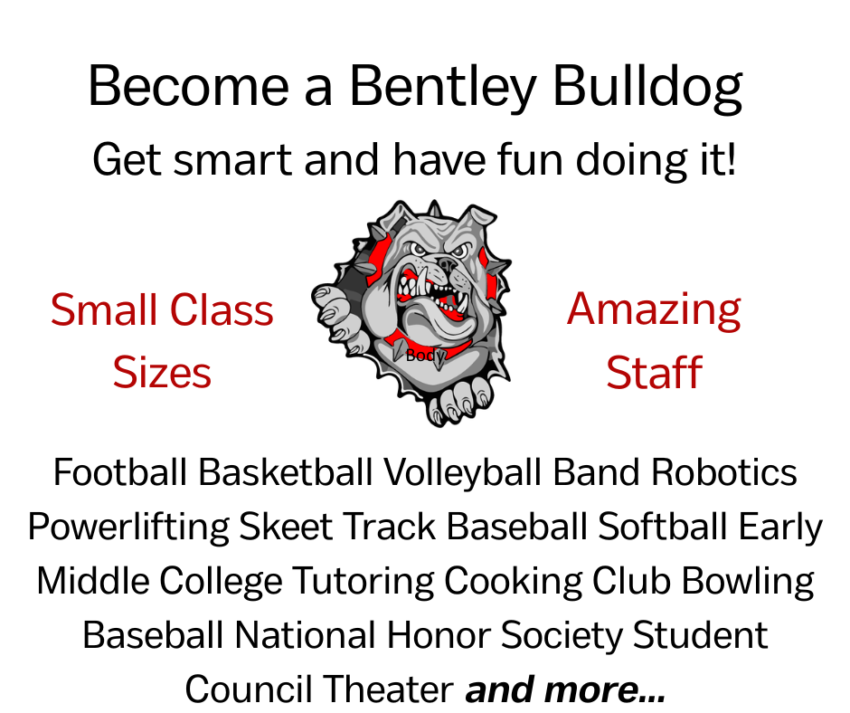 Become a Bentley Bulldog Get smart and have fun doing it! Small class sizes - Amazing staff - Football Basketball Volleyball Band Robotics Powerlifting Skeet Track Baseball Softball Early Middle College Tutoring Cooking Club Bowling Baseball National Honor Society Student Council Theater and more...