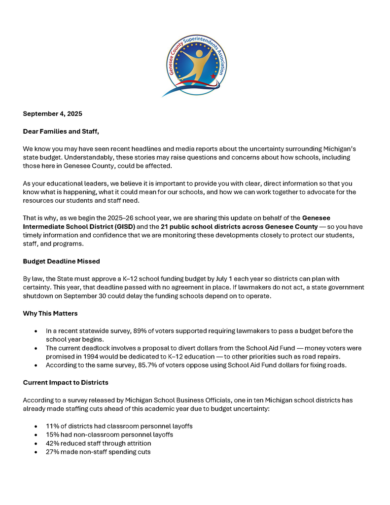 Dear Families and Staff, We know you may have seen recent headlines and media reports about the uncertainty surrounding Michigan’s state budget. Understandably, these stories may raise questions and concerns about how schools, including those here in Genesee County, could be affected. As your educational leaders, we believe it is important to provide you with clear, direct information so that you know what is happening, what it could mean for our schools, and how we can work together to advocate for the resources our students and staff need. That is why, as we begin the 2025–26 school year, we are sharing this update on behalf of the Genesee Intermediate School District (GISD) and the 21 public school districts across Genesee County — so you have timely information and confidence that we are monitoring these developments closely to protect our students, staff, and programs. Budget Deadline Missed By law, the State must approve a K–12 school funding budget by July 1 each year so districts can plan with certainty. This year, that deadline passed with no agreement in place. If lawmakers do not act, a state government shutdown on September 30 could delay the funding schools depend on to operate. Why This Matters • In a recent statewide survey, 89% of voters supported requiring lawmakers to pass a budget before the school year begins. • The current deadlock involves a proposal to divert dollars from the School Aid Fund — money voters were promised in 1994 would be dedicated to K–12 education — to other priorities such as road repairs. • According to the same survey, 85.7% of voters oppose using School Aid Fund dollars for fixing roads. Current Impact to Districts According to a survey released by Michigan School Business Officials, one in ten Michigan school districts has already made staffing cuts ahead of this academic year due to budget uncertainty: • 11% of districts had classroom personnel layoffs • 15% had non-classroom personnel layoffs • 42% reduced staff through attrition • 27% made non-staff spending cuts