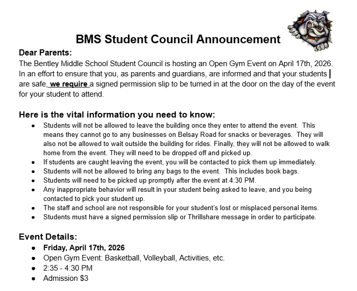 BMS Student Council Announcement Dear Parents: The Bentley Middle School Student Council is hosting an Open Gym Event on April 17th, 2026.  In an effort to ensure that you, as parents and guardians, are informed and that your students are safe, we require a signed permission slip to be turned in at the door on the day of the event for your student to attend.  Here is the vital information you need to know: Students will not be allowed to leave the building once they enter to attend the event.  This means they cannot go to any businesses on Belsay Road for snacks or beverages.  They will also not be allowed to wait outside the building for rides. Finally, they will not be allowed to walk home from the event. They will need to be dropped off and picked up. If students are caught leaving the event, you will be contacted to pick them up immediately.  Students will not be allowed to bring any bags to the event.  This includes book bags.  Students will need to be picked up promptly after the event at 4:30 PM.  Any inappropriate behavior will result in your student being asked to leave, and you being contacted to pick your student up. The staff and school are not responsible for your student’s lost or misplaced personal items.  Students must have a signed permission slip or Thrillshare message in order to participate.   Event Details:  Friday, April 17th, 2026 Open Gym Event: Basketball, Volleyball, Activities, etc.  2:35 - 4:30 PM Admission $3