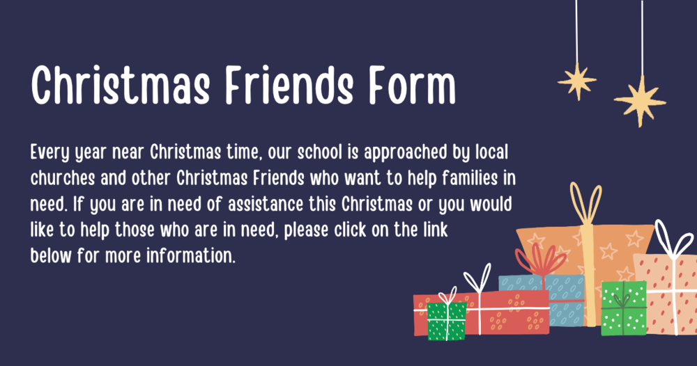 Christmas Friends Form - Every year near Christmas time, our school is approached by local churches and other Christmas Friends who want to help families in need. If you are in need of assistance this Christmas or you would like to help those who are in need, please click on the link below for more information.