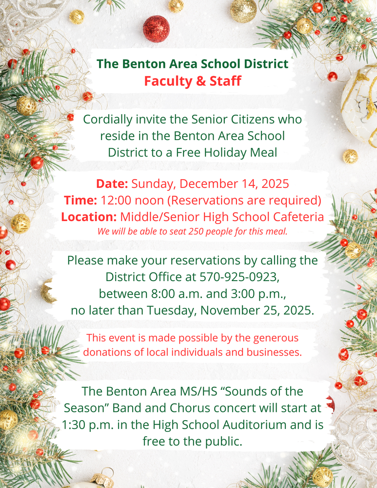 The Benton Area School District Faculty & Staff cordially invite the senior citizens who reside in the Benton Area School District to a free holiday meal. Date: Sunday, December 14, 2025 at 12:00 noon (reservations are required) in the Middle/Senior High School Cafeteria. We will be able to seat 250 people for this meal. Please make your reservations by calling the district office at 570-925-0923, between 8am and 3pm, no later than Tuesday, November 25, 2025. This event is made possible by the generous donations of local individuals and businesses. The Benton Area MS/HS "Sounds of the Season" Band and Chorus concert will start at 1:30pm in the High School Auditorium and is free to the public.