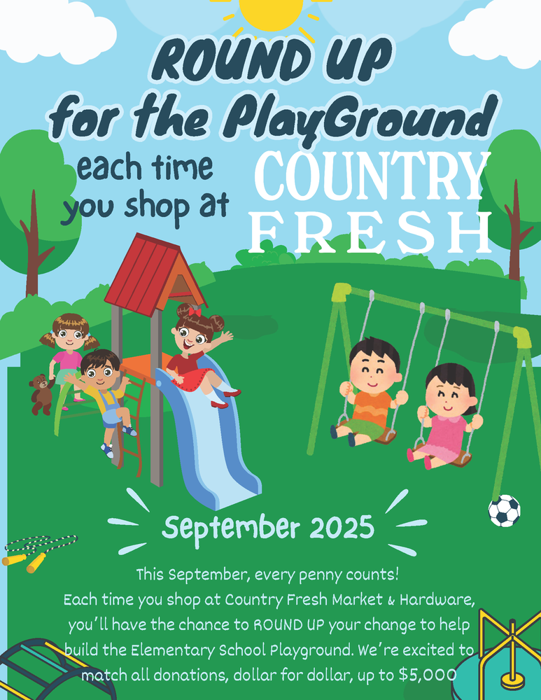 Round Up for the Playground each time you shop at Country Fresh. September 2025. This September, every penny counts! Each time you shop at Country Fresh Market & Hardware, you'll have the change to ROUND UP your change to help build the Elementary School Playground. We're excited to match all donations, dollar for dollar, up to $5,000.