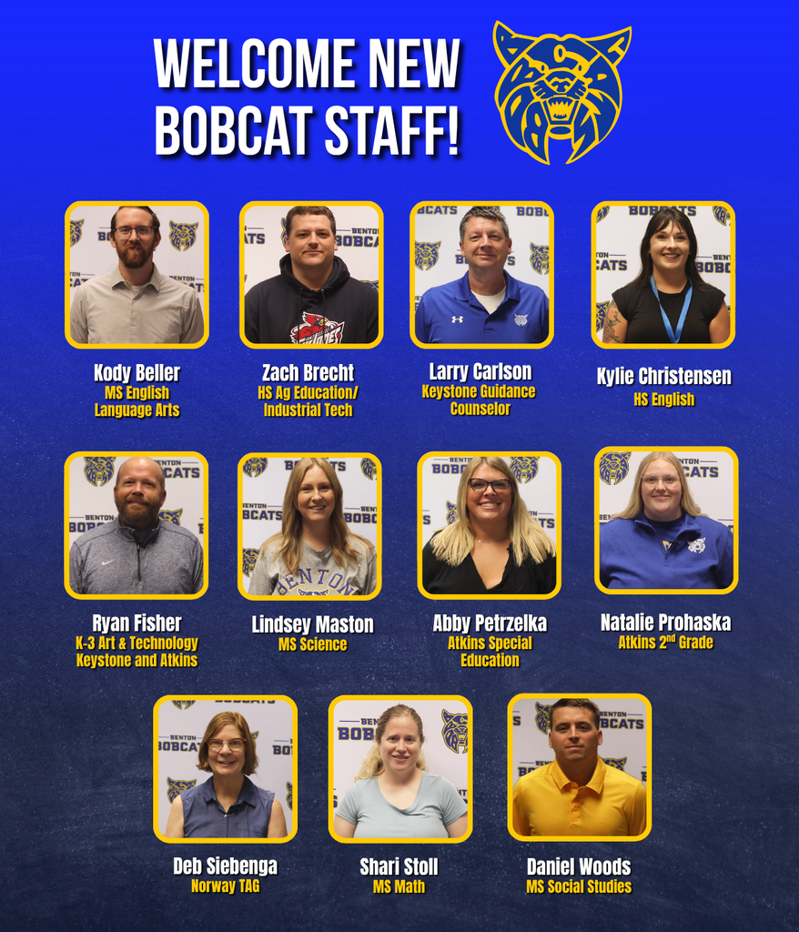 Welcome new bobcat staff! Kody Beller - MS ELA Zach Brecht - Ag Education/Industrial Tech HS Larry Carlson - Keystone Guidance Counselor Kylie Christensen - English/Composition  HS Ryan Fisher - K-3 Art & Technology - Keystone and Atkins Lindsey Maston - MS Science Abby Petrzelka - Atkins Special Education Natalie Prohaska - Atkins 2nd Grade Deb Siebenga - 1/2 time TAG - Norway  Shari Stoll - MS Math Daniel Woods - MS Social Studies