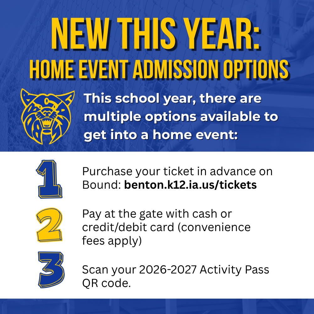 New this year home event admission options - this school year there are multiple options available to get into a home event: Purchase your ticket in advance on Bound: benton.k12.ia.us/tickets  Pay at the gate with cash or credit/debit card (convenience fees apply)  Scan your 2026-2027 Activity Pass QR code.