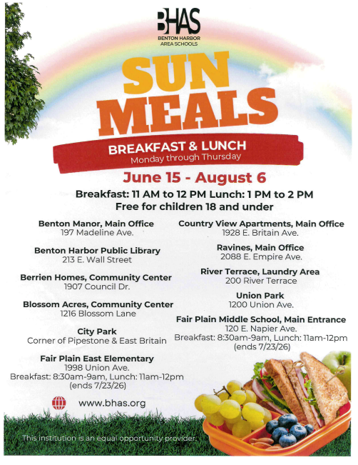 the sun meals breakfast and lunch schedule. they run from june 15 to august 6. the meals are breakfast and lunch for children 18 and under. the locations are benton manor office, benton harbor public library, berrien homes community center, blossom acres community center, city park, fair plain east elementary, countryview apartments, ravines main office, union park, and fair plain middle school main entrance. 