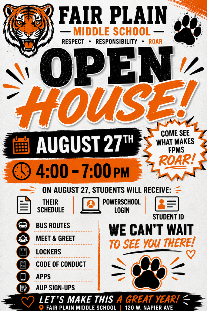 Fair Plain Middle School Open House Flyer anouncing the open house for families on august 21th from 4:00 to 7:00pm. It says " on august 27, students will receive their schedule, powerschool login, studend id, bus routes, meet and greet, lockers, code of conduct, apps, and aup signups". it also says "come see what makes fpms roar!" in bold letters. it has a tiger on the top left corner. It has a tiger paw print on the top right and bottom right corner. It has the words "lets make this a great year, fair plain middle school, 120 w napier ave" at the bottom of the flyer with a black background. 