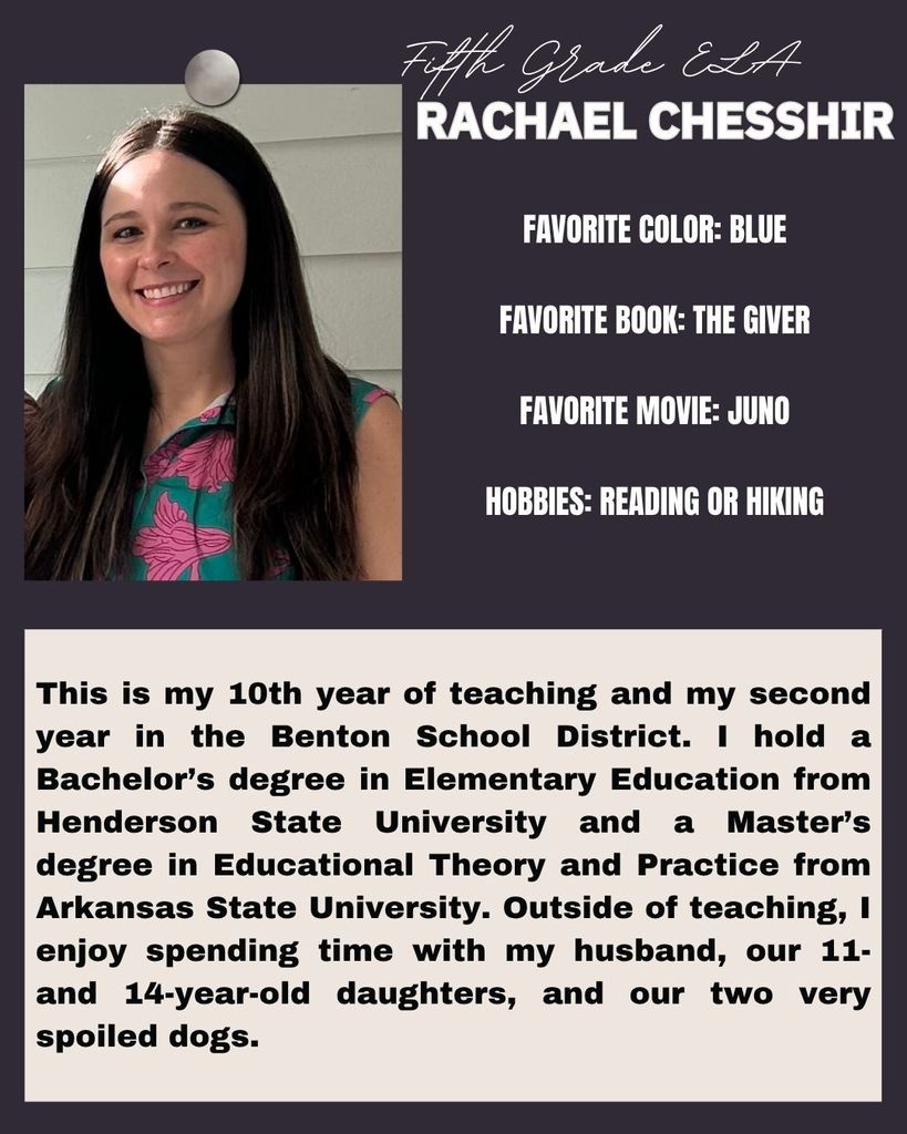 This is my 10th year of teaching and my second year in the Benton School District. I hold a Bachelor’s degree in Elementary Education from Henderson State University and a Master’s degree in Educational Theory and Practice from Arkansas State University. Outside of teaching, I enjoy spending time with my husband, our 11- and 14-year-old daughters, and our two very spoiled dogs.