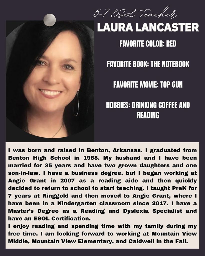 I was born and raised in Benton, Arkansas. I graduated from Benton High School in 1988. My husband and I have been married for 35 years and have two grown daughters and one son-in-law. I have a business degree, but I began working at Angie Grant in 2007 as a reading aide and then quickly decided to return to school to start teaching. I taught PreK for 7 years at Ringgold and then moved to Angie Grant, where I have been in a Kindergarten classroom since 2017. I have a Master's Degree as a Reading and Dyslexia Specialist and have an ESOL Certification. I enjoy reading and spending time with my family during my free time. I am looking forward to working at Mountain View Middle, Mountain View Elementary, and Caldwell in the Fall.