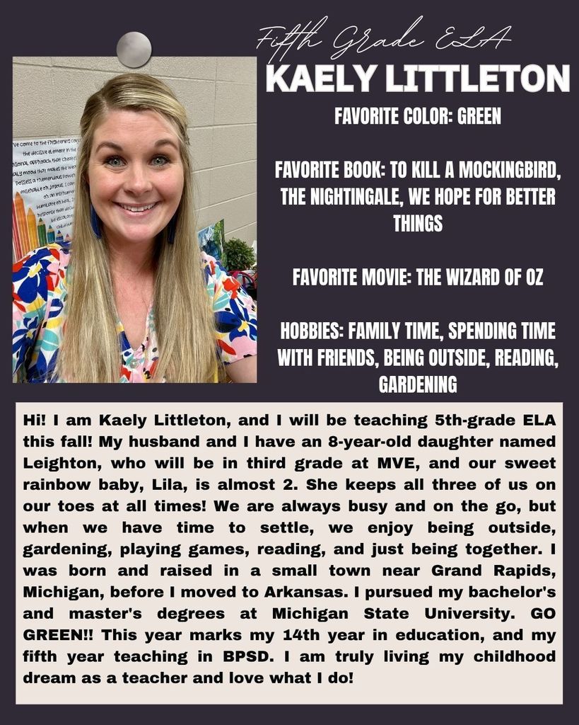 Hi! I am Kaely Littleton, and I will be teaching 5th-grade ELA this fall! My husband and I have an 8-year-old daughter named Leighton, who will be in third grade at MVE, and our sweet rainbow baby, Lila, is almost 2. She keeps all three of us on our toes at all times! We are always busy and on the go, but when we have time to settle, we enjoy being outside, gardening, playing games, reading, and just being together. I was born and raised in a small town near Grand Rapids, Michigan, before I moved to Arkansas. I pursued my bachelor's and master's degrees at Michigan State University. GO GREEN!! This year marks my 14th year in education, and my fifth year teaching in BPSD. I am truly living my childhood dream as a teacher and love what I do! Add individual feedback