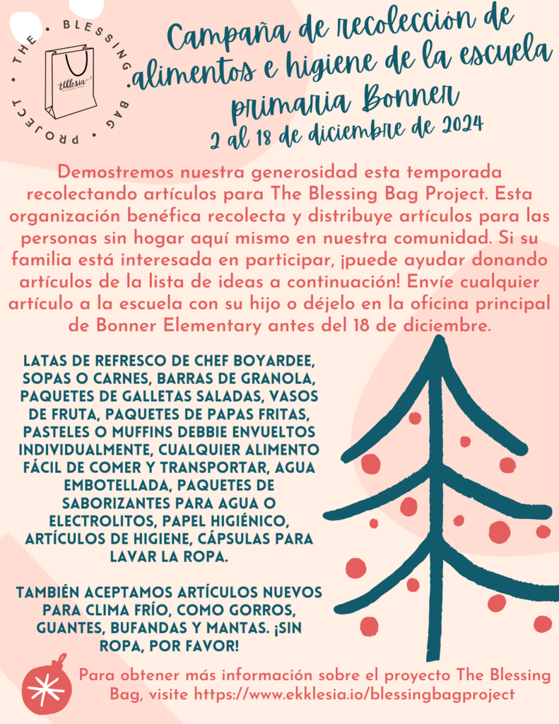 ¡Nuestra campaña de alimentación e higiene comienza el 2 de diciembre! La Primaria Bonner recolectará muchos artículos diferentes para donarlos a las comunidades de personas sin hogar aquí en nuestra área. Los artículos incluyen: comida enlatada, sopas, barras de granola, galletas saladas, vasos de frutas, bolsas de papas fritas individuales, muffins y golosinas envueltos individualmente, agua embotellada, papel higiénico, otros artículos de higiene, gorros, guantes, mantas y ropa para el próximo clima frío.