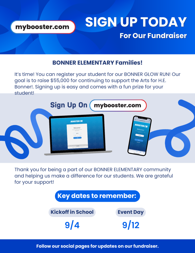 This is a poster demonstrating how to sign up for Boosterthon. The poser is blue and white and reads "Sign Up Today for our Fundraiser. It's time! You can register your student for our Bonner Glow Run! Our goal is to raise $55,000 to continuing to support the Arts for HE Bonner! Signing up is easy and comes with a fun prize for your student. Sign up on mybooster.com Thank you for being a part of our BONNER ELEMENTARY community and helping us make a difference for our students. We are grateful for your support! Key dates to remember: Kick off in school September 4th and Event Day September 12th. Follow our social pages for updates on our fundraiser"