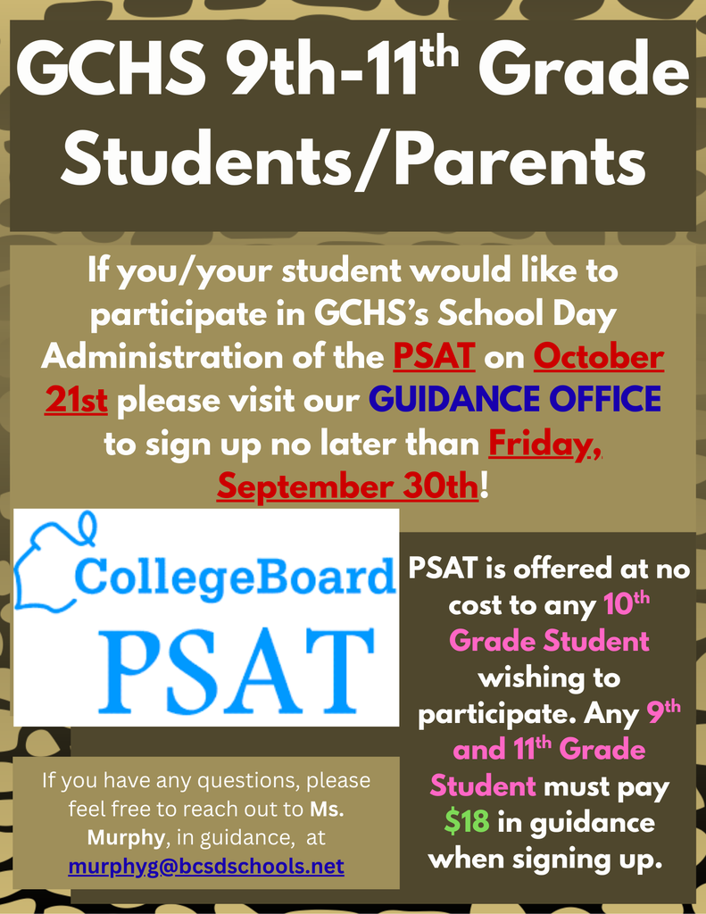 GCHS 9th-11th Grade Students/Parents. If you/your student would like to participate in GCHS’s School Day Administration of the PSAT on October 21st please visit our GUIDANCE OFFICE to sign up no later than Friday, September 30th! PSAT is offered at no cost to any 10th Grade Student wishing to participate. Any 9th and 11th Grade Student must pay $18 in guidance when signing up.  If you have any questions, please feel free to reach out to Ms. Murphy, in guidance,  at murphyg@bcsdschools.net