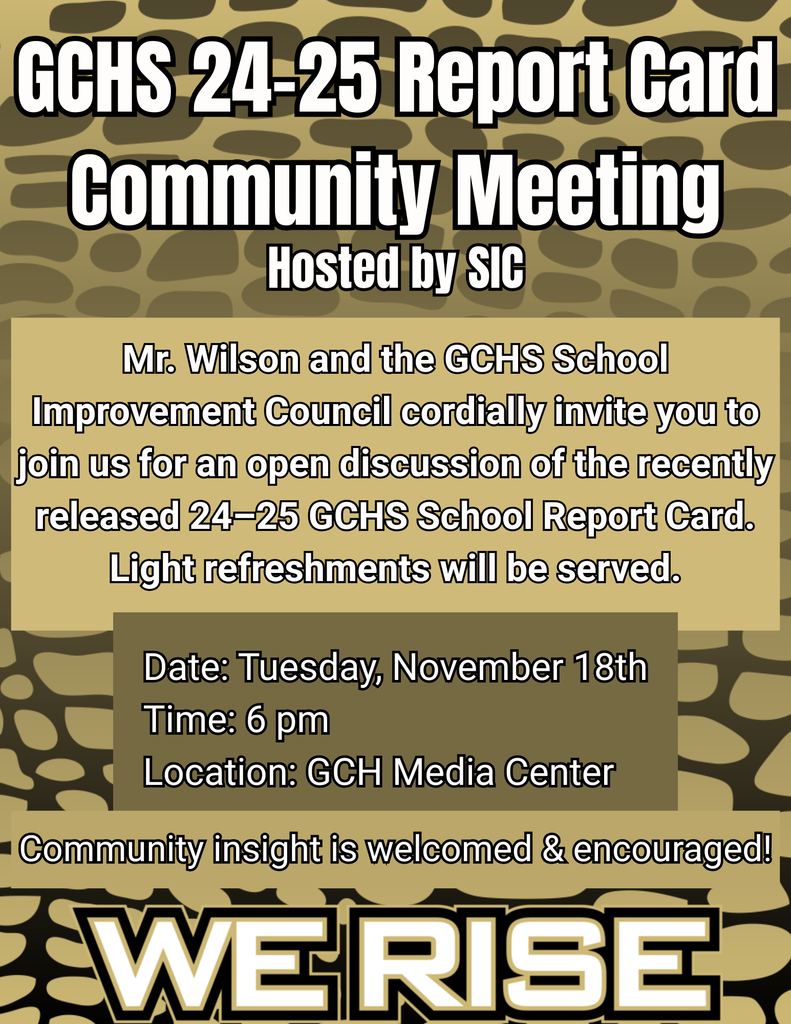 GCHS 24-25 Report Card Community Meeting Hosted by SIC. Mr. Wilson and the GCHS School Improvement Council cordially invite you to join us for an open discussion of the recently released 24–25 GCHS School Report Card. Light refreshments will be served.  Date: Tuesday, November 18th Time: 6 pm Location: GCH Media Center Community insight is welcomed & encouraged.