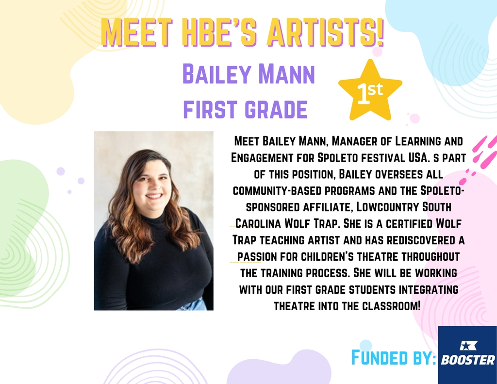Flyer introducing HBE Artist in Residency Week. Flyer has pastel colors, a headshot of Bailey Mann and text reads: Meet HBE Artists! Bailey Mann First Grade. Meet Bailey Mann, Manager of Learning and Engagement for Spoleto festival USA. s part of this position, Bailey oversees all community-based programs and the Spoleto-sponsored affiliate, Lowcountry South Carolina Wolf Trap. She is a certified Wolf Trap teaching artist and has rediscovered a passion for children's theatre throughout the training process. She will be working with our first grade students integrating theatre into the classroom!  Funded by boosterthon funds. 