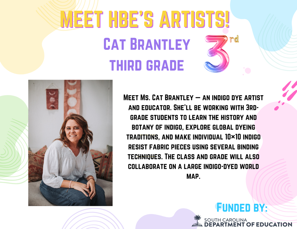 Flyer introducing HBE Artist in Residency Week. Flyer has pastel colors, a headshot of Cat Brantley and text reads: Meet HBE Artists! Cat Brantley Third Grade Meet Ms. Cat Brantley — an indigo dye artist and educator. She’ll be working with 3rd-grade students to learn the history and botany of indigo, explore global dyeing traditions, and make individual 10×10 indigo resist fabric pieces using several binding techniques. The class and grade will also collaborate on a large indigo-dyed world map. Funded by South Carolina Department of Education