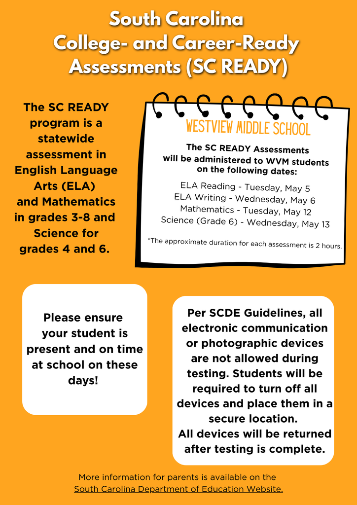 SC READY testing at WVM begins in May. All students in Grades 6-8 are required to take the South Carolina College- and Career Ready Assessment in English Language Arts and Mathematics. Students in 6th grade will also take SC READY in the area of Science. Testing Dates: ELA Reading - Tuesday, May 5 ELA Writing - Wednesday, May 6 Mathematics - Tuesday, May 12 Science - Wednesday, May 13 Please ensure your student is present and on time at school on these days! Per SCDE Guidelines, all electronic communication or photographic devices are not allowed during testing. Students will be required to turn off all devices and place them in a secure location. All devices will be returned after testing is complete. More information for parents is available at https://ed.sc.gov/tests/tests-files/sc-readyfiles/ sc-ready-assessment-brochure-english/.