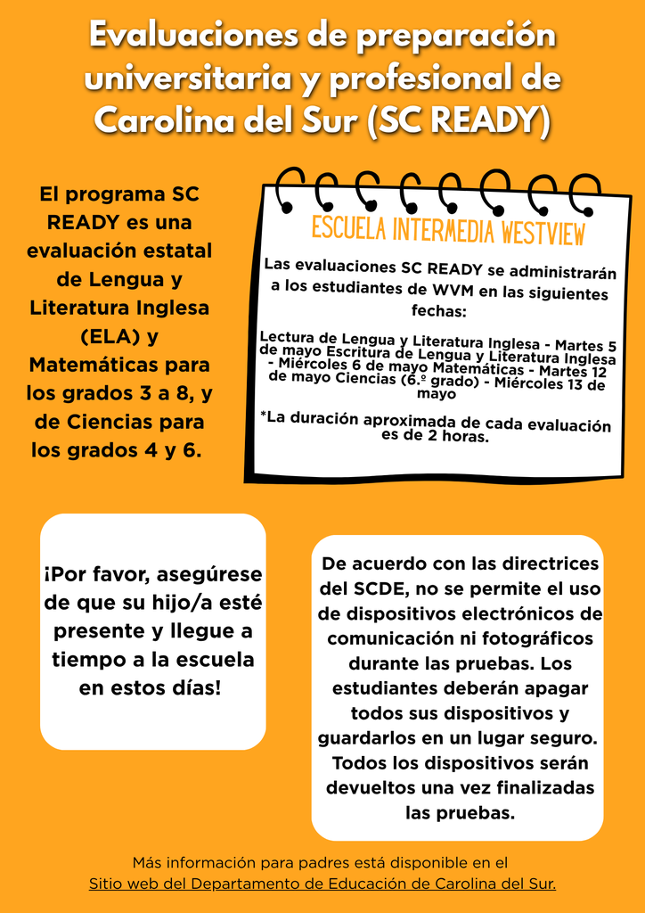 SC READY testing at WVM begins in May. All students in Grades 6-8 are required to take the South Carolina College- and Career Ready Assessment in English Language Arts and Mathematics. Students in 6th grade will also take SC READY in the area of Science. Testing Dates: ELA Reading - Tuesday, May 5 ELA Writing - Wednesday, May 6 Mathematics - Tuesday, May 12 Science - Wednesday, May 13 Please ensure your student is present and on time at school on these days! Per SCDE Guidelines, all electronic communication or photographic devices are not allowed during testing. Students will be required to turn off all devices and place them in a secure location. All devices will be returned after testing is complete. More information for parents is available at https://ed.sc.gov/tests/tests-files/sc-readyfiles/ sc-ready-assessment-brochure-english/.