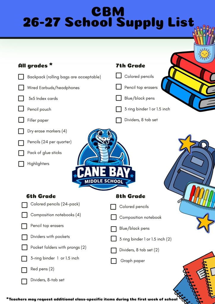 📚✏️ Cobra Families 🐍💙 The 2026–2027 Cane Bay Middle School Supply List is here! Now is the perfect time to start checking off your back-to-school shopping list. Supplies are organized by all grades and grade-specific needs to help make your shopping quick and easy. 🛒 Don't forget: ✔️ Label your student's supplies with their name. ✔️ Teachers may request a few additional class-specific items during the first week of school. We can't wait to welcome our Cobras back for another amazing school year! 💙🐍 Go Cobras! All Grades: Wired earbuds/headphones (for use with Chromebooks) Backpack (rolling bags are acceptable) 3 x 5 Index cards (Two 100-card packs) Pencil pouch Filler paper Dry erase markers (4) Pencils (24 per quarter) Pack of glue sticks Highlighters (4) Sixth Grade: Composition notebooks (4) Red pens (2) Pencil top erasers Colored pencils (24 pack) Dividers with pockets Pocket folders with prongs (2) 3-ring binder - 1 or 1.5 inch Colored pencils Dividers, 8-tab set Seventh Grade: Colored pencils Wired Headphones Pencil Top Erasers Blue/black pens 3-ring binder - 1 or 1.5 inch Dividers, 8-tab set Eighth Grade: Composition notebook Colored pencils Blue/black pens Graph paper 3-ring binder - 1 or 1.5 inch (2) Dividers, 8-tab set (2)