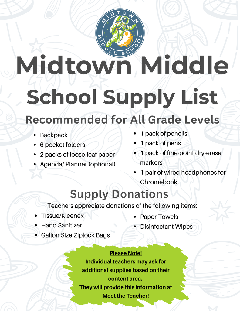 School Supply List: Backpack, 6 pocket folders, 2 packs of loose leaf paper, Agenda/Planner (optional), 1 pack of pencils, 1 pack of pens, 1 pack of fine-point dry-erase markers, 1 pair of wired headphone for Chromebook... Supply Donations- teachers appreciate any donations of the following items: tissue/kleenex, hand sanitizer, gallon size ziploc bags, paper towels, and disinfectant wipes.... Please note- Individual teachers may ask for additional supplies based on their content areas. They will provide this information at Meet the Teacher.