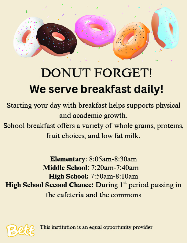We serve breakfast daily! Starting your day with breakfast helps supports physical and academic growth. School breakfast offers a variety of whole grains, proteins, fruit choices, and low fat milk. Elementary : 8:05am-8:30am Middle School : 7:20am-7:40am High School: 7:50am-8:10am High School Second Chance: During 1 period passing in the cafeteria and the commons. This institution is an equal opportunity provider