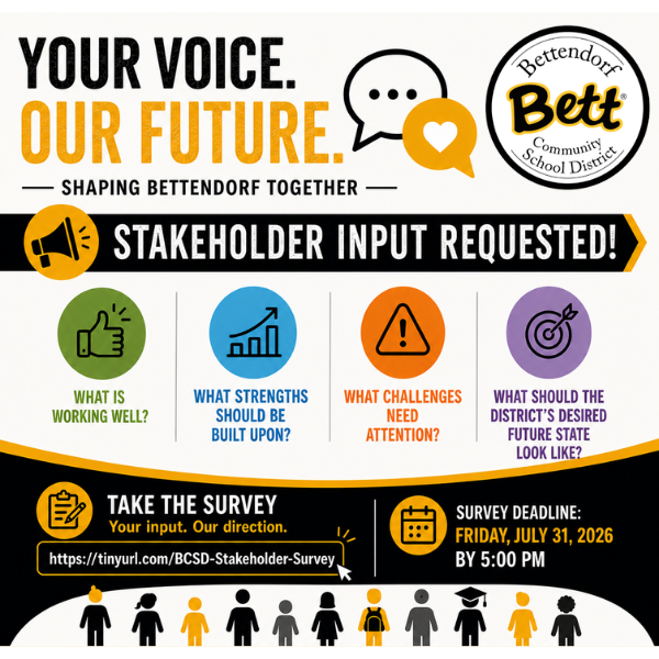 Your Voice. Our Future. Stakeholder Input Requested! What is working well? What strengths should be built upon? What Challenges Need Attention? What should the district's desired state look like? Help shape the future of Bettendorf Community School District