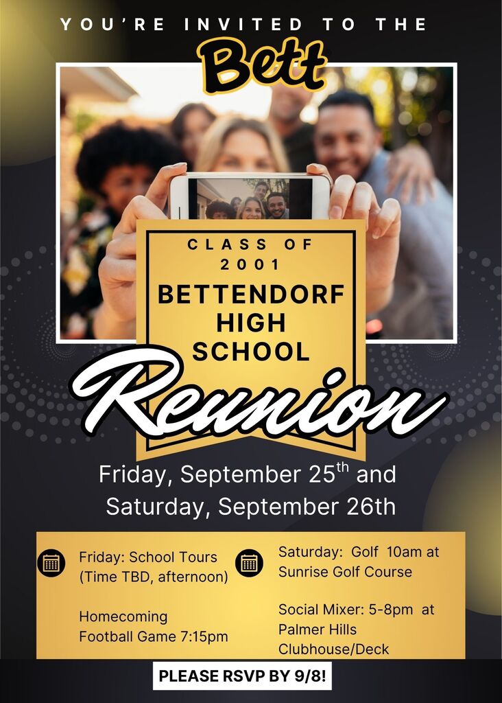 Class of 2002 Bettendorf igh School Reunion - Friday, September 25 and 26 - Friday: school Tours (Time TBD, afternoon) - Homecoming Football Game 7:15 pm.. Saturday: Golf 10 am Sunrise Golf Course, Social mixer 5-8pm at Palmer Hills Clubhouse/Deck. RSVP by September 8.
