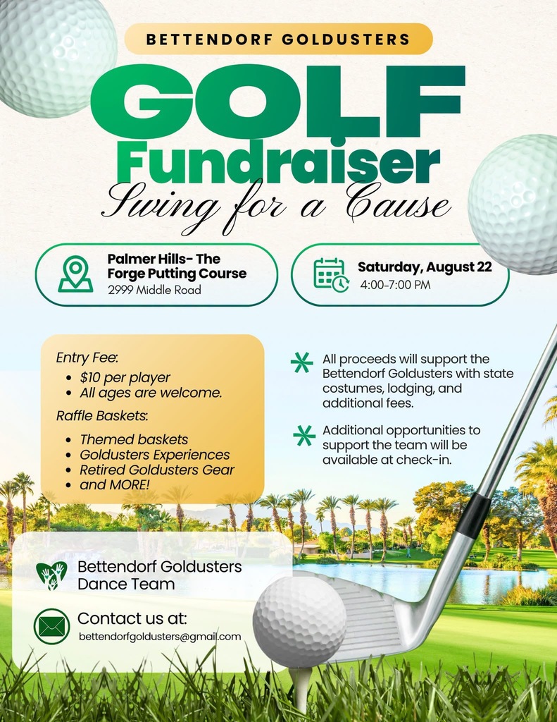 Bettendorf Goldusters Golf Fundraiser - Swing for a Cause 4:30 - 7 pm on Saturday, August 22 Palmer Hills - The Forge Putting Course, 2999 Middle Rd. All ages are welcome. Entry Fee: $10 per player All proceeds will support the Bettendorf Goldusters with state costumes, lodging, and additional fees. Additional opportunities to support the team will be available at check-in Raffle Baskets: Themed baskets, Golduster experiences, Retired Golduster Gear, and more! Contact us at: bettendorfgoldusters@gmail.com