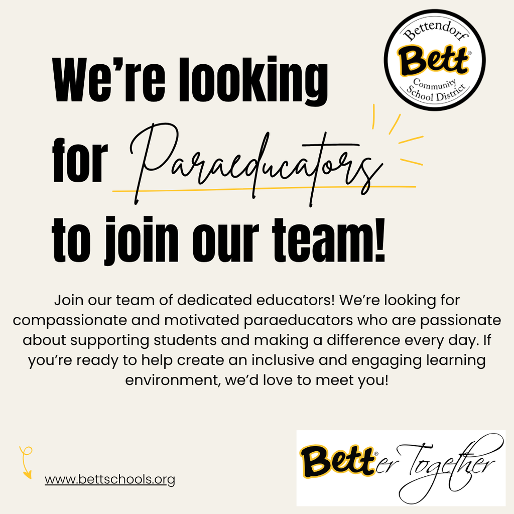 Bettendorf School Community District School logo with Bett graphic. We're looking for Paracducatory to join our team! Join our team of dedicated educators! We're looking for compassionate and motivated paraeducators who are passionate about supporting students and making α difference every day. If you're ready to help create an inclusive and engaging learning environment, we'd love to meet you! www.bettschools.org BETTerTogether