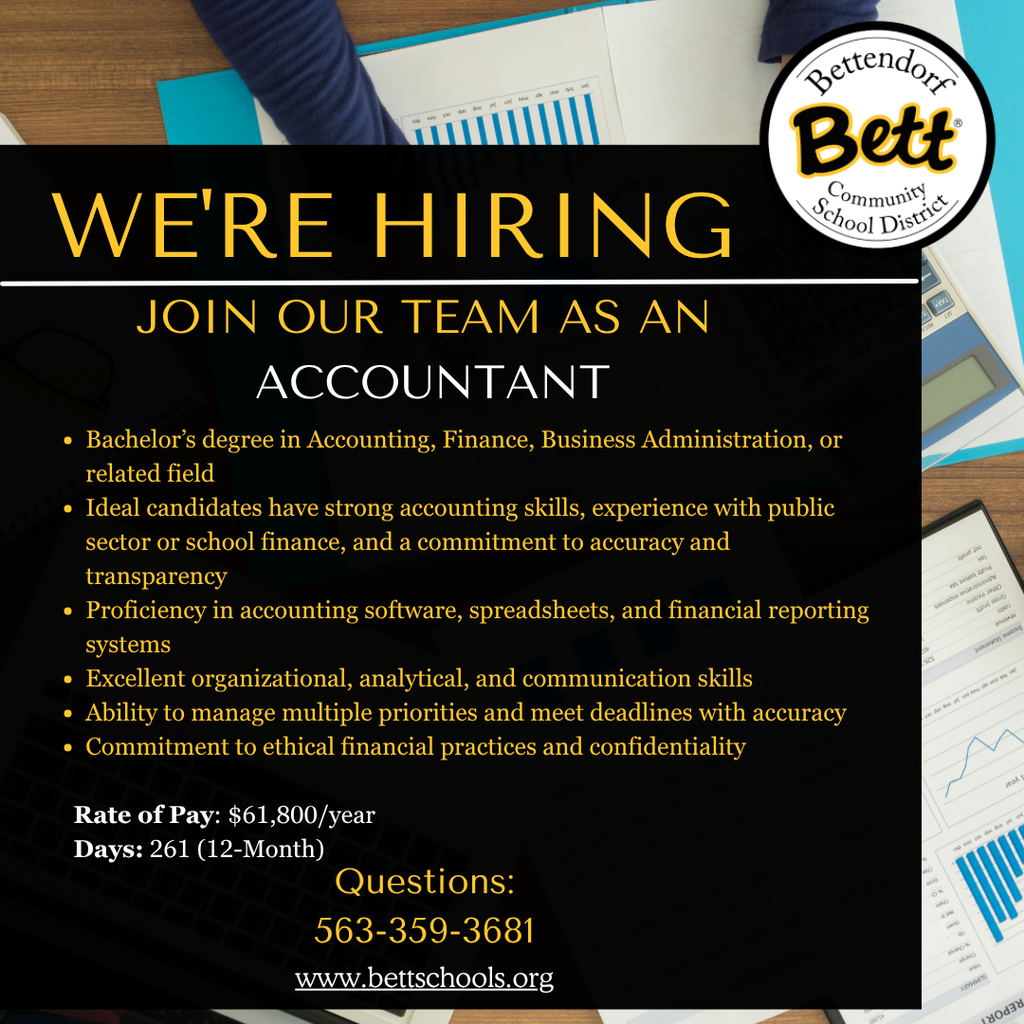 Bettendorf Community School District logo with Bett graphics. We're Hiring Join Our Team as an Accountant. Bachelor's degree in Accounting, Finance, Business Administr stration,or or related field •Ideal candidates have strong accounting skills, experience with public sector or school finance and a commitmen to accuracy and transparency Proficiency in accounting software, spreadsheets, and financial reporting የ.ርያል systems Excellent organizational, analytical, and communication skills •Ability omanage multiple prioriti and meet deadlines with accuracy Commitment to ethical financial practices and confidentiality Rate of Pay: $61,800/year Days: 261 12-Month) Questions: 563-359-3681 www.bettschools.org