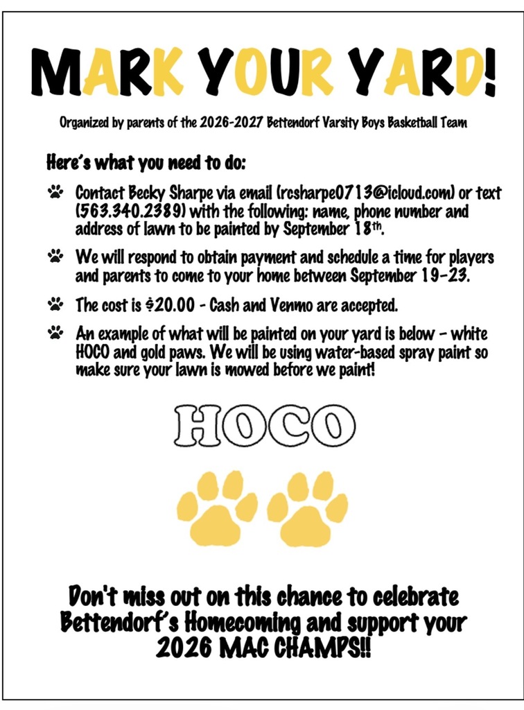 Mark Your Yards! Organized by parents of the 2027-2028 Bettendorf Varsity Boys Basketball Team Here’s what you need to do: Contact Becky Sharpe via email (rcsharpe0713@icloud.com) or text (563.340.2389) with the following: name, phone number and address of lawn to be painted by September 18th. We will respond to obtain payment and schedule a time for players and parents to come to your home between September 19–21. The cost is $20.00 - Cash and Venmo are accepted. An example of what will be painted on your yard is below – white HOCO and gold paws. We will be using water-based spray paint so make sure your lawn is mowed before we paint! Don't miss out on this chance to celebrate Bettendorf’s Homecoming and support your 2026 MAC Champs!!