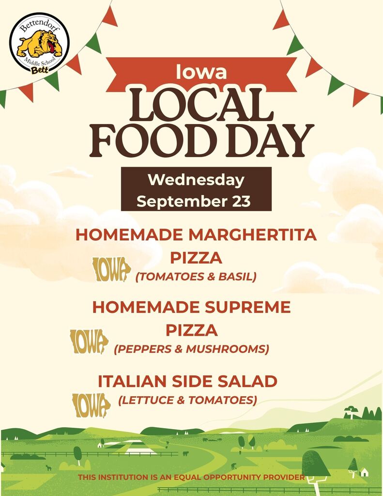 An image of pizza. The Bettendorf Middle School logo with the bulldog and Bett graphic. Iowa Local Food Day - Wednesday, September 23 - Homemade Margherita Pizza (Tomatoes & Basil) Iowa graphic. Homemade Supreme Pizza (peppers and mushrooms) Iowa graphic. Italian Side Salad (lettuce & tomatoes) Iowa graphic. This institution is an equal opportunity provider.