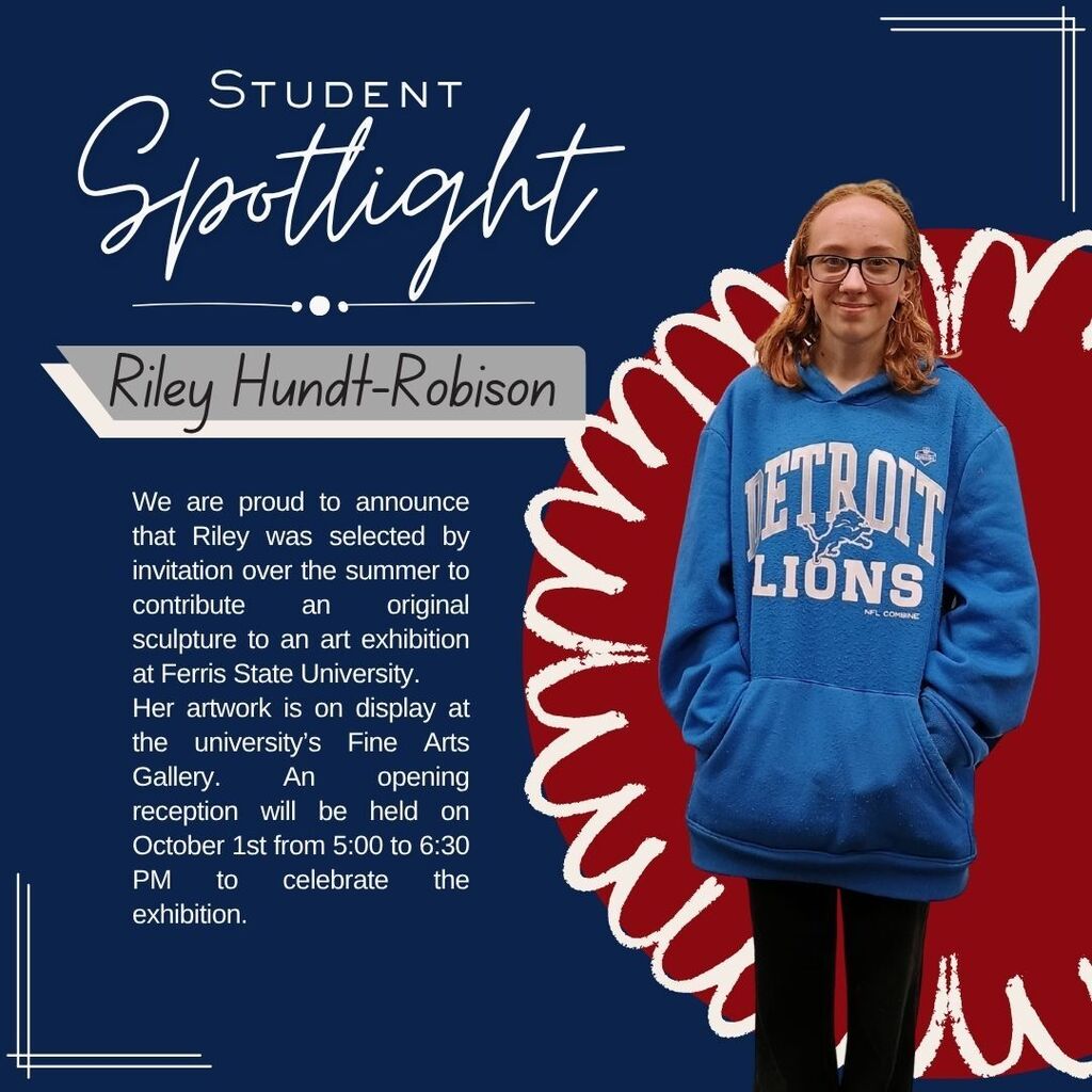 Blue background, photo of student, text reading "Student Spotlight, Riley Hundt-Robison. We are proud to announce that Riley was selected by invitation over the summer to contribute an original sculpture to an art exhibition at Ferris State University. Her artwork in on display at the university's Fine Arts Gallery. An opening reception will be held on October 1st from 5:00-6:30 PM to celebrate the exhibition."