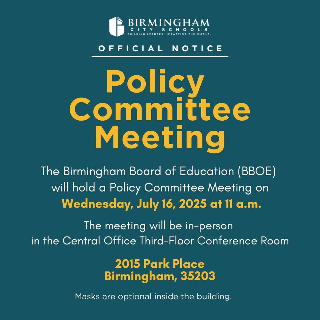 BIRMINGHAM CITY SCHOOLS BUILDING LEADERS. IMPACTING THE WORLD. OFFICIAL NOTICE Policy Committee Meeting The Birmingham Board of Education (BBOE) will hold a Policy Committee Meeting on Wednesday, July 16, 2025 at 11 a.m. The meeting will be in-person in the Central Office Third-Floor Conference Room 2015 Park Place Birmingham, 35203 Masks are optional inside the building.