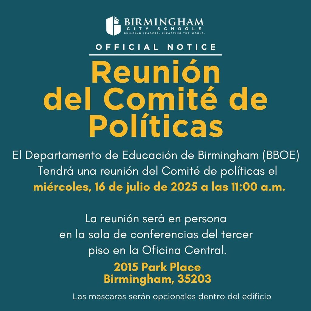 Reunión del Comité de Políticas El Departamento de Educación de Birmingham (BBOE) Tendrá una reunión del Comité de políticas el miércoles, 16 de julio de 2025 a las 11:00 a.m. La reunión será en persona en la sala de conferencias del tercer piso en la Oficina Central. 2015 Park Place Birmingham, 35203 Las mascaras serán opcionales dentro del edificio