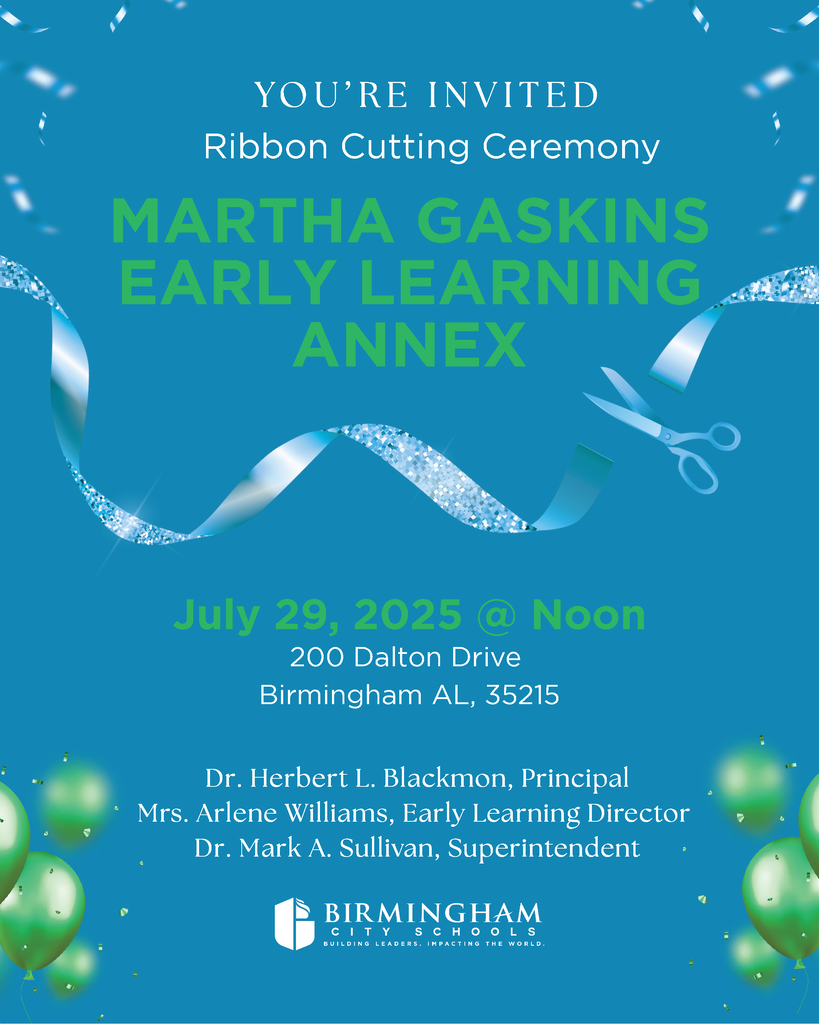 YO U ’R E I N V I T E D Ribbon Cutting Ceremony MARTHA GASKINS EARLY LEARNING ANNEX July 29, 2025 @ Noon 200 Dalton Drive Birmingham AL, 35215 Dr. Herbert L. Blackmon, Principal Mrs. Arlene Williams, Early Learning Director Dr. Mark A . Sullivan, Superintendent