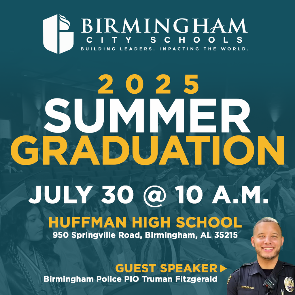 BIRMINGHAM CITYSCHOOLS BUILDING LEADERS. IMPACTING THE WORLD. 2025 SUMMER GRADUATION JULY 30 @ 10 A.M. HUFFMAN HIGH SCHOOL 950 Springville Road, Birmingham, AL 35215 GUEST SPEAKER Birmingham Police PIO Truman Fitzgerald