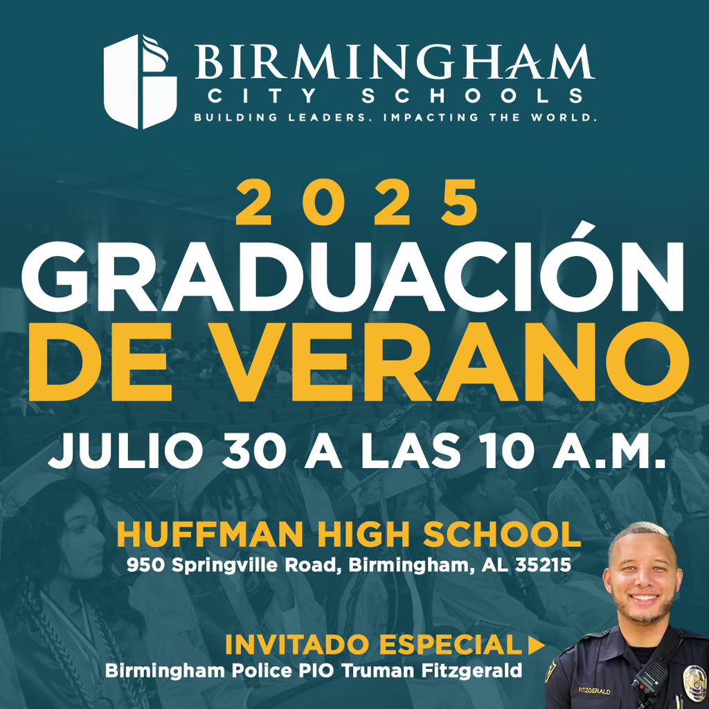BIRMINGHAM CITY SCHOOLS BUILDING LEADERS. IMPACTING THE WORLD. 2025 GRADUACIÓN DE VERANO JULIO 30 A LAS 10 A.M. HUFFMAN HIGH SCHOOL 950 Springville Road, Birmingham, AL 35215 INVITADO ESPECIAL Birmingham Police PIO Truman Fitzgerald