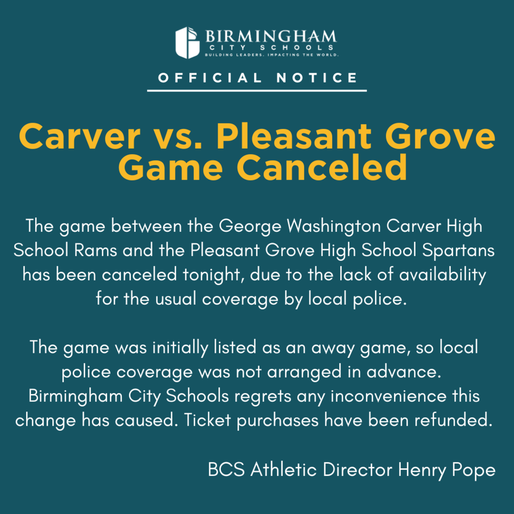 Carver vs. Pleasant Grove Game Canceled The game between the George Washington Carver High School Rams and the Pleasant Grove High School Spartans has been canceled tonight, due to the lack of availability for the usual coverage by local police. The game was initially listed as an away game, so local police coverage was not arranged in advance. Birmingham City Schools regrets any inconvenience this change has caused. Ticket purchases have been refunded. BCS Athletic Director Henry Pope
