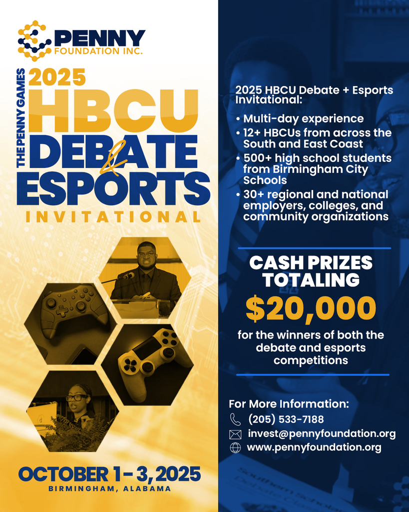 2025 HBCU Debate + Esports Invitational: ⢠Multi-day experience ⢠12+ HBCUs from across the South and East Coast ⢠500+ high school students from Birmingham City Schools ⢠30+ regional and national employers, colleges, and community organizations CASH PRIZES TOTALING $20,000 for the winners of both the debate and esports competitions OCTOBER 1-3, 2025 BIRMINGHAM, ALABAMA For More Information: (205) 533-7188 invest@pennyfoundation.org www.pennyfoundation.org