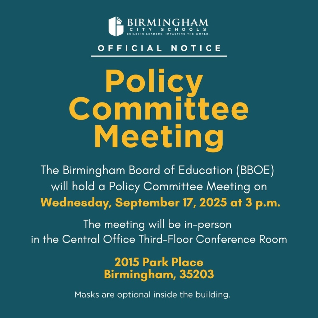 The Birmingham Board of Education (BBOE) will hold a Policy Committee Meeting on Wednesday, September 17, 2025 at 3 p.m. The meeting will be in-person in the Central Office (2015 Park Place Birmingham, 35203) Third-Floor Conference Room. Masks are optional inside the building.