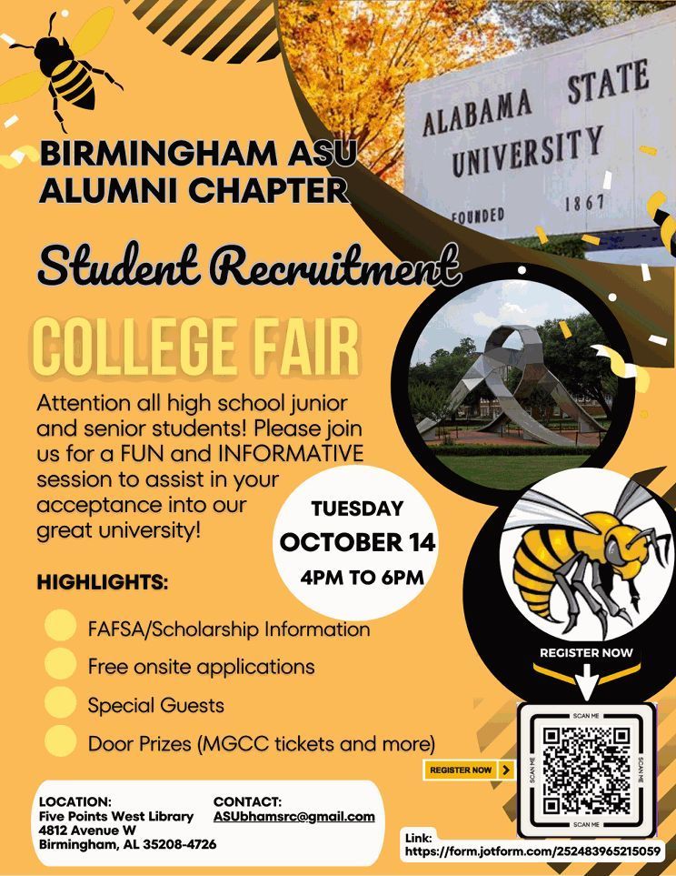 BIRMINGHAM ASU ALUMNI CHAPTER Student Recruitment COLLEGE FAIR Attention all high school junior and senior students! Please join us for a FUN and INFORMATIVE session to assist in your acceptance into our great university! Tuesday October 14 4-6pm HIGHLIGHTS: FAFSA/Scholarship Information Free onsite applications Special Guests Door Prizes (MGCC tickets and more) LOCATION: Five Points West Library 4812 Avenue W Birmingham, AL 35208-4726 CONTACT: ASUbhamsrc@gmail.com link: https://form.jotform.com/252483965215059