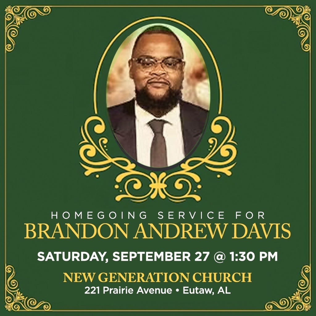HOMEGOING SERVICE FOR BRANDON ANDREW DAVIS SATURDAY, SEPTEMBER 27 @ 1:30 PM NEW GENERATION CHURCH 221 Prairie Avenue • Eutaw, AL