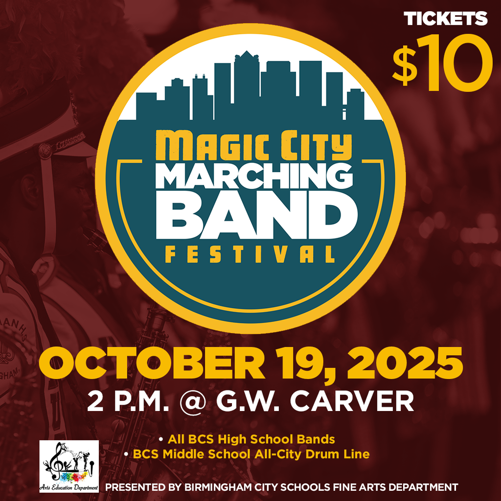 MAGIC CITY MARCHING BAND FESTIVAL  OCTOBER 19, 2025  2 P.M. @ G.W. CARVER Tickets $10 * ﻿﻿All BCS High School Bands * ﻿﻿BCS Middle School All City Drum Line PRESENTED BY BIRMINGHAM CITY SCHOOLS FINE ARTS DEPARTMENT