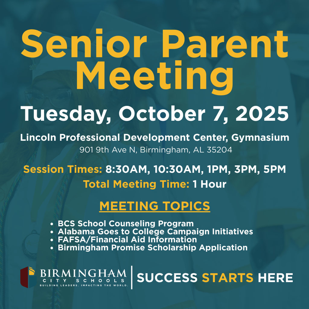 Senior Parent Meetings Tuesday October 7, 2025 at the Lincoln Professional Development Center (901 9th Avenue North, Birmingham, AL 35204 Time: 8:30AM, 10:30AM, 1:00 PM, 3:00 PM, 5:00 PM  Topics:   BCS School Counseling Program(Graduation Requirements, CTE,CCR, Scholarship Information)  Alabama Goes to College Campaign Initiatives  FAFSA/Financial Aid Information - Lawson State Community College  Birmingham Promise Scholarship Application
