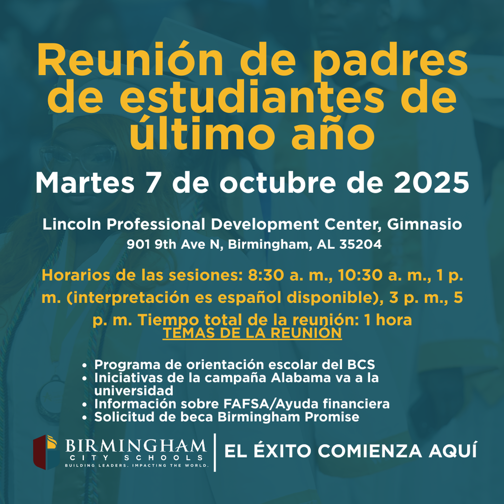 Reunión de padres de estudiantes de último año Martes 7 de octubre de 2025 Lincoln Professional Development Center, Gimnasio 901 9th Ave N, Birmingham, AL 35204 Horarios de las sesiones: 8:30 a. m., 10:30 a. m., 1 p. m. (interpretación es español disponible), 3 p. m., 5 p. m. Tiempo total de la reunión: 1 hora TEMAS DE LA REUNION • Programa de orientación escolar del BCS • Iniciativas de la campaña Alabama va a la universidad • Información sobre FAFSA/Ayuda financiera • Solicitud de beca Birmingham Promise