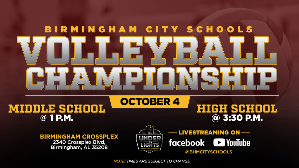 BIRMINGHAM CITY SCHOOLS VOLLEYBALI CHAMPIONSHIP OCTOBER 4 MIDDLE SCHOOL @ 1 P.M. HIGH SCHOOL 3:30 P.M. BIRMINGHAM CROSSPLEX 2340 Crossplex Blvd Birmingham, AL 35208 BCS UNDER -THE LIGHTS — LIVESTREAMING ON-facebook YouTube @BHMCITYSCHOOLS NOTE: TIMES ARE SUBJECT TO CHANGE