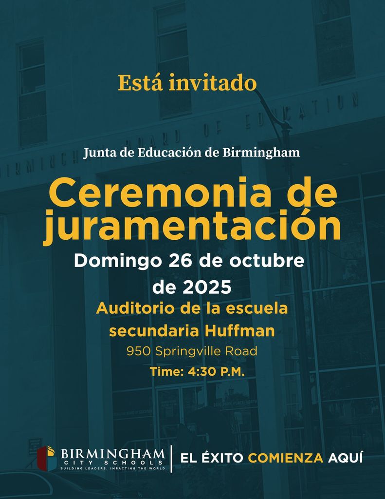 Está invitado Junta de Educación de Birmingham Ceremonia de juramentación Domingo 26 de octubre de 2025 Auditorio de la escuela secundaria Huffman 950 Springville Road Time: 4:30 P.M. BIRMINGHAM CITY SCHOOLS BUILDING LEADERS. IMPACTING THE WORLD. EL ÉXITO COMIENZA AQUÍ