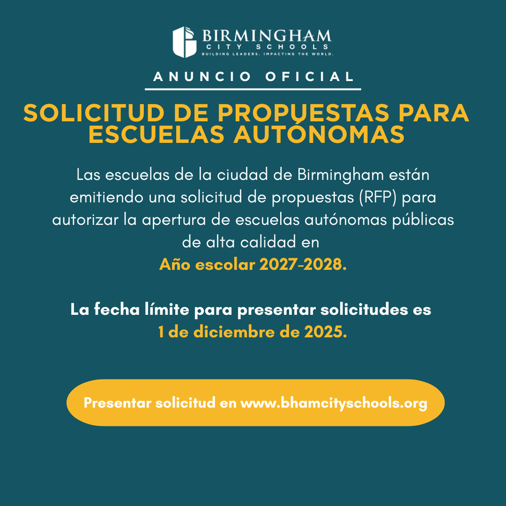 SOLICITUD DE PROPUESTAS PARA ESCUELAS AUTONOMAS Las escuelas de la ciudad de Birmingham están emitiendo una solicitud de propuestas (RFP) para autorizar la apertura de escuelas autónomas públicas de alta calidad en Año escolar 2027-2028. La fecha límite para presentar solicitudes es 1 de diciembre de 2025. Presentar solicitud en www.bhamcityschools.org