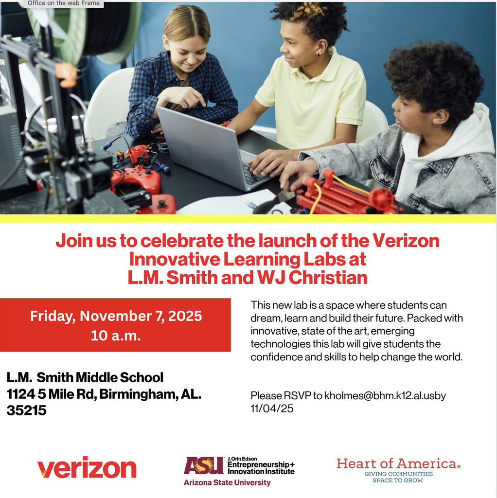 Join us to celebrate the launch of the Verizon Innovative Learning Labs at L.M. Smith and WJ Christian! This new lab is a space where students can dream, learn and build their future. Packed with innovative, state of the art, emerging technologies this lab will give students the confidence and skills to help change the world. L.M. Smith Middle School 1124 5 Mile Rd, Birmingham, AL. 35215 Please RSVP to kholmes@bhm.k12.al.us by 11/04/25