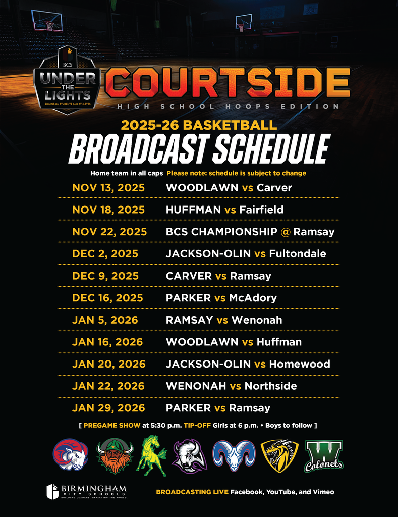 2025-26 BASKETBALL BROADCAST SCHEDULE Home team in all caps Please note: schedule is subject to change [ PREGAME SHOW at 5:30 p.m. TIP-OFF Girls at 6 p.m. • Boys to follow ] NOV 13, 2025 WOODLAWN vs Carver NOV 18, 2025 HUFFMAN vs Fairfield NOV 22, 2025 BCS CHAMPIONSHIP Ramsay DEC 2, 2025 JACKSON-OLIN vs Fultondale DEC 9, 2025 CARVER vs Ramsay DEC 16, 2025 PARKER vs McAdory JAN 5, 2026 RAMSAY vs Wenonah JAN 16, 2026 WOODLAWN vs Huffman JAN 20, 2026 JACKSON-OLIN vs Homewood JAN 22, 2026 WENONAH vs Northside JAN 29, 2026 PARKER vs Ramsay
